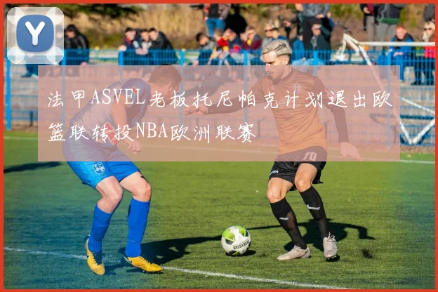 法甲ASVEL老板托尼帕克计划退出欧篮联转投NBA欧洲联赛