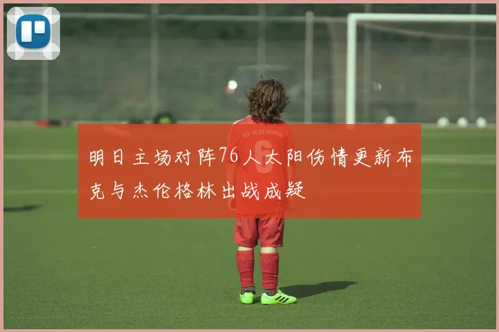 明日主场对阵76人太阳伤情更新布克与杰伦格林出战成疑