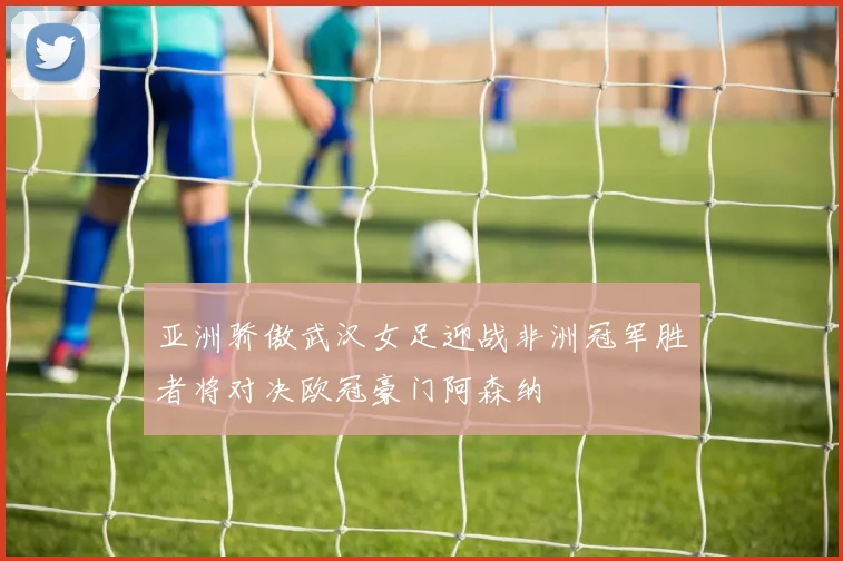 亚洲骄傲武汉女足迎战非洲冠军胜者将对决欧冠豪门阿森纳