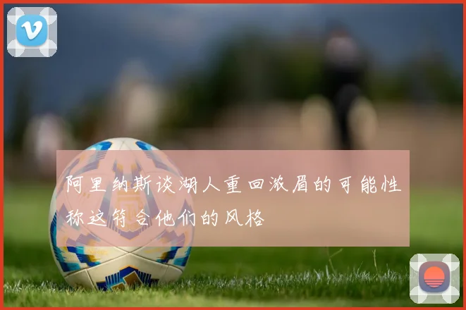阿里纳斯谈湖人重回浓眉的可能性称这符合他们的风格