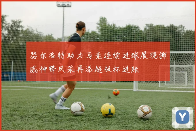 瑟尔洛特助力马竞连续进球展现挪威神锋风采再添超级杯进账