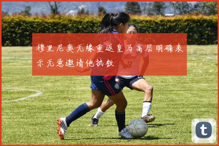 穆里尼奥无缘重返皇马高层明确表示无意邀请他执教