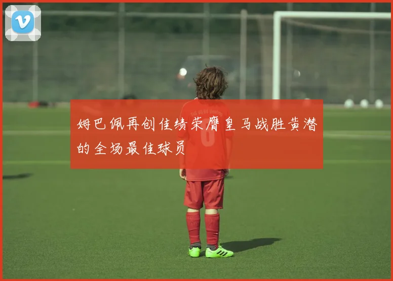 姆巴佩再创佳绩荣膺皇马战胜黄潜的全场最佳球员