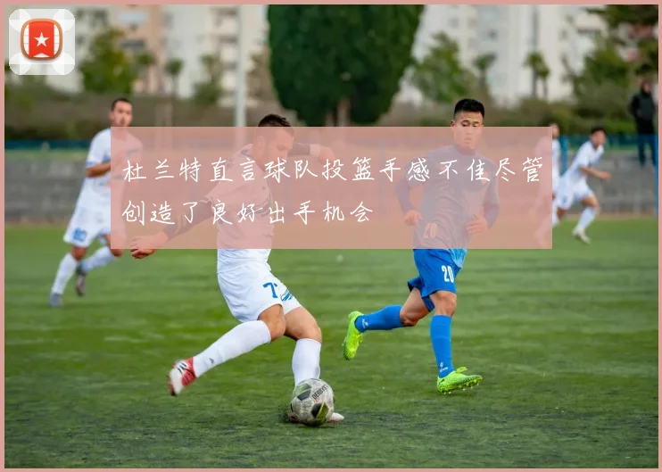 杜兰特直言球队投篮手感不佳尽管创造了良好出手机会