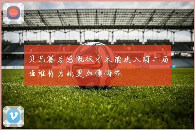 贝巴赛后感慨双方未能进入前二局面谁将为此更加懊悔呢