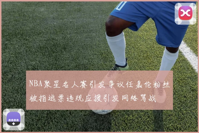 NBA聚星名人赛引发争议任嘉伦粉丝被指逃票违规应援引发网络骂战