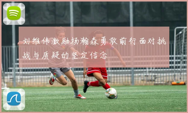 刘维伟激励杨瀚森勇敢前行面对挑战与质疑的坚定信念
