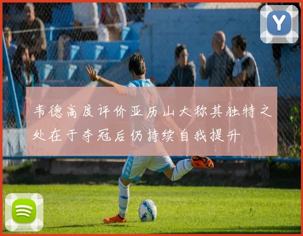 韦德高度评价亚历山大称其独特之处在于夺冠后仍持续自我提升