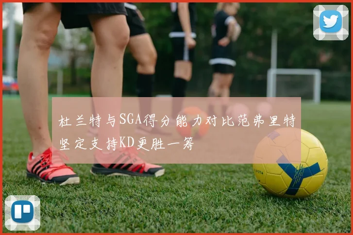 杜兰特与SGA得分能力对比范弗里特坚定支持KD更胜一筹
