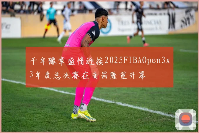 千年豫章盛情迎接2025FIBAOpen3x3年度总决赛在南昌隆重开幕