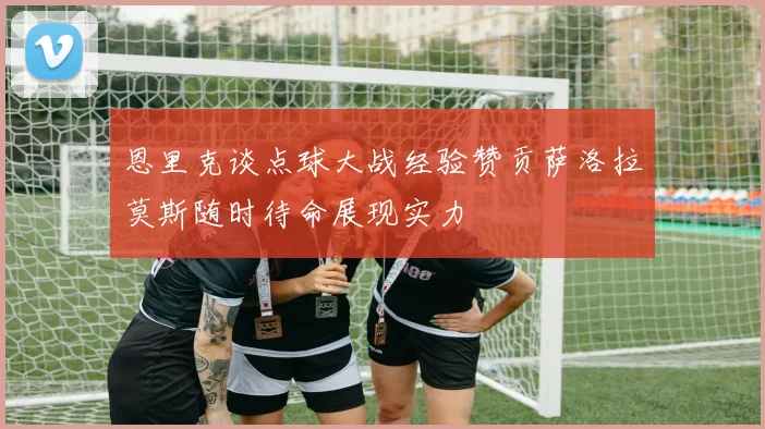 恩里克谈点球大战经验赞贡萨洛拉莫斯随时待命展现实力