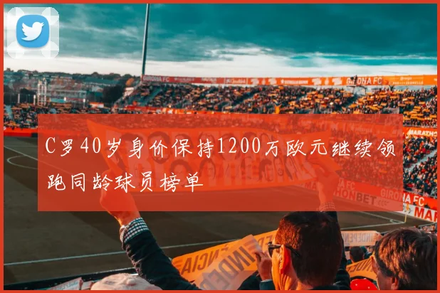 C罗40岁身价保持1200万欧元继续领跑同龄球员榜单