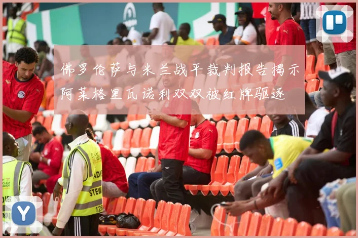 佛罗伦萨与米兰战平裁判报告揭示阿莱格里瓦诺利双双被红牌驱逐