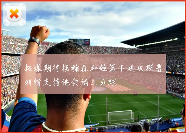 拓媒期待杨瀚森加强篮下进攻斯普利特支持他尝试三分球