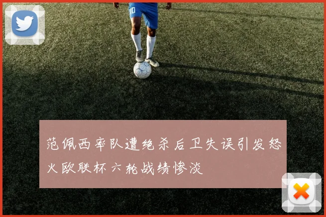 范佩西率队遭绝杀后卫失误引发怒火欧联杯六轮战绩惨淡