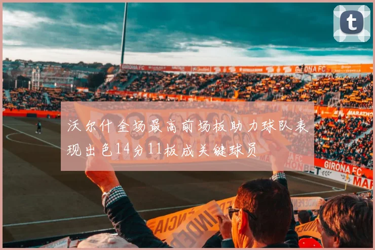 沃尔什全场最高前场板助力球队表现出色14分11板成关键球员