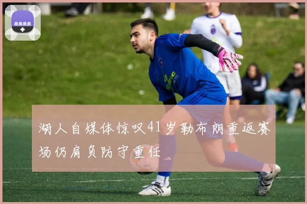 湖人自媒体惊叹41岁勒布朗重返赛场仍肩负防守重任