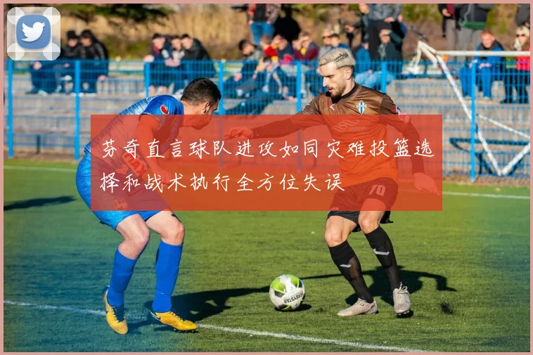 芬奇直言球队进攻如同灾难投篮选择和战术执行全方位失误