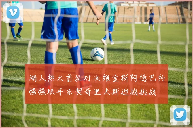 湖人热火首发对决维金斯阿德巴约强强联手东契奇里夫斯迎战挑战