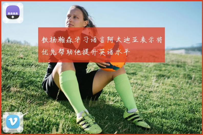 教杨瀚森学习语言阿夫迪亚表示将优先帮助他提升英语水平