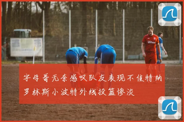 字母哥无奈感叹队友表现不佳特纳罗林斯小波特外线投篮惨淡