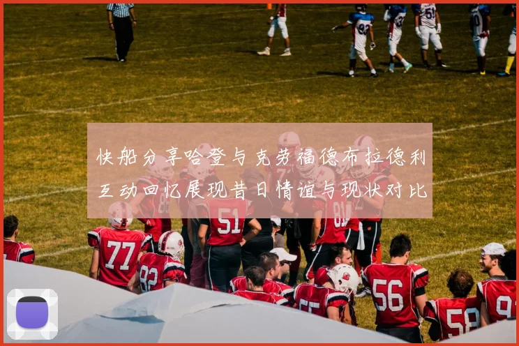 快船分享哈登与克劳福德布拉德利互动回忆展现昔日情谊与现状对比