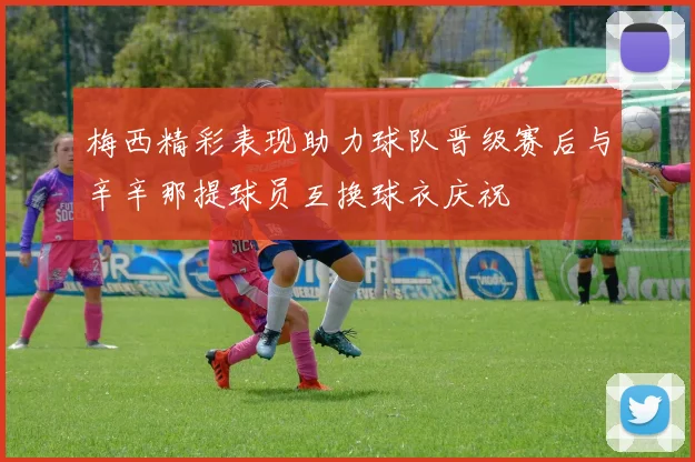 梅西精彩表现助力球队晋级赛后与辛辛那提球员互换球衣庆祝