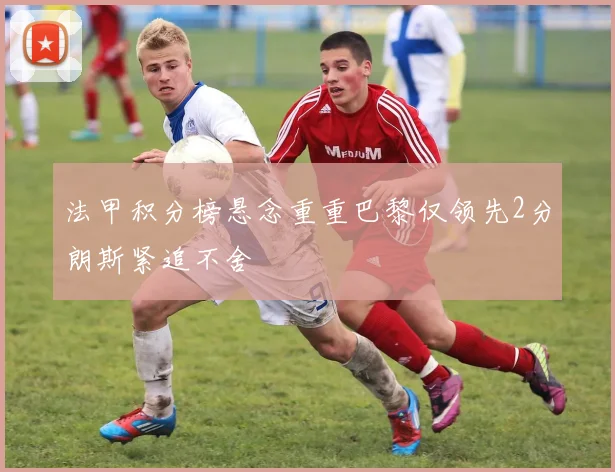 法甲积分榜悬念重重巴黎仅领先2分朗斯紧追不舍