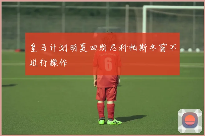 皇马计划明夏回购尼科帕斯冬窗不进行操作