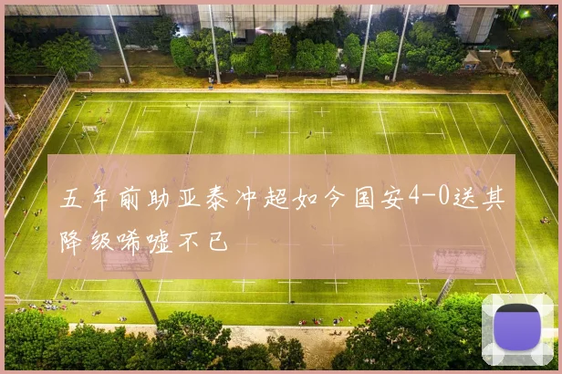 五年前助亚泰冲超如今国安4-0送其降级唏嘘不已