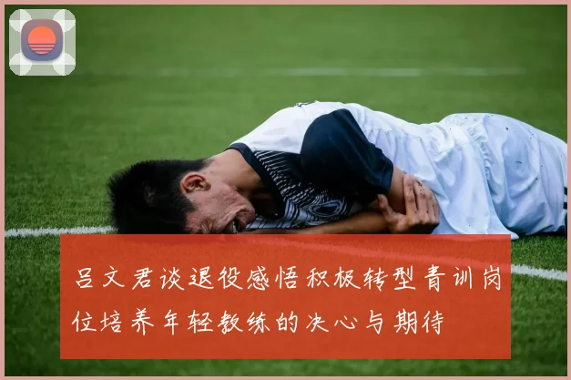 吕文君谈退役感悟积极转型青训岗位培养年轻教练的决心与期待