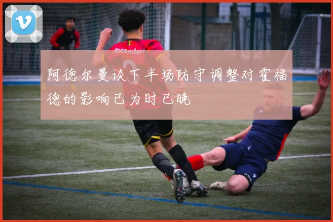 阿德尔曼谈下半场防守调整对霍福德的影响已为时已晚