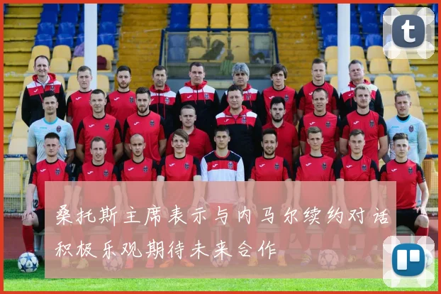 桑托斯主席表示与内马尔续约对话积极乐观期待未来合作